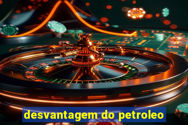 desvantagem do petroleo